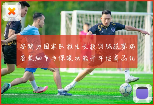 安踏为国家队推出长款羽绒服赛场着装细节与保暖功能并评估商品化影响