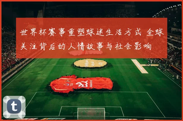 世界杯赛事重塑球迷生活方式 全球关注背后的人情故事与社会影响