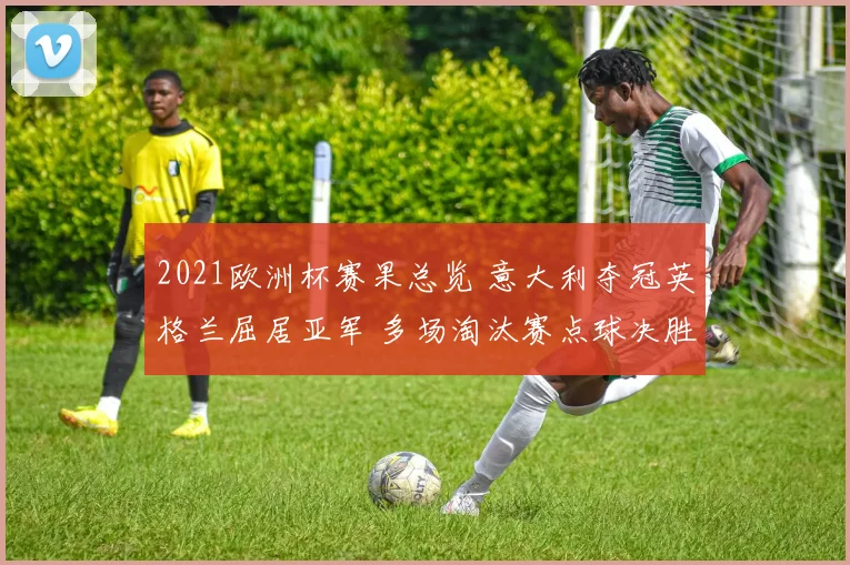 2021欧洲杯赛果总览 意大利夺冠英格兰屈居亚军 多场淘汰赛点球决胜成焦点
