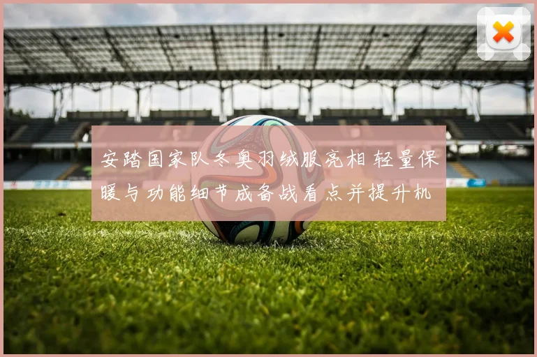 安踏国家队冬奥羽绒服亮相 轻量保暖与功能细节成备战看点并提升机动性