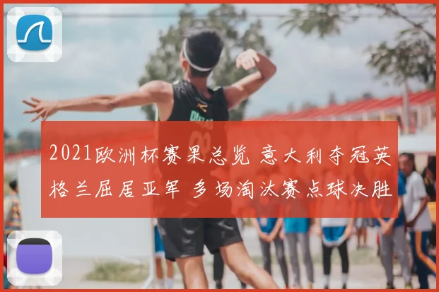 2021欧洲杯赛果总览 意大利夺冠英格兰屈居亚军 多场淘汰赛点球决胜成焦点