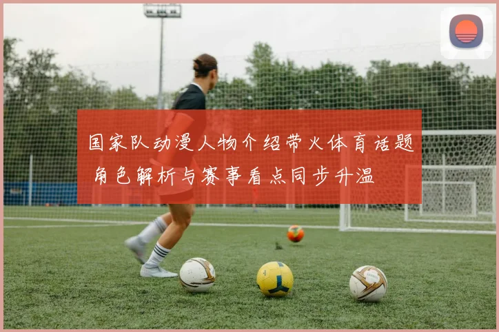 国家队动漫人物介绍带火体育话题 角色解析与赛事看点同步升温