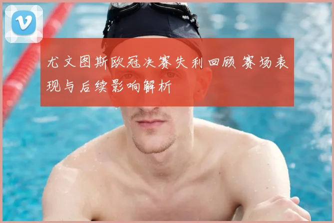 尤文图斯欧冠决赛失利回顾 赛场表现与后续影响解析