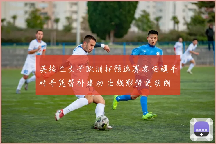 英格兰女子欧洲杯预选赛客场逼平对手凭替补建功 出线形势更明朗