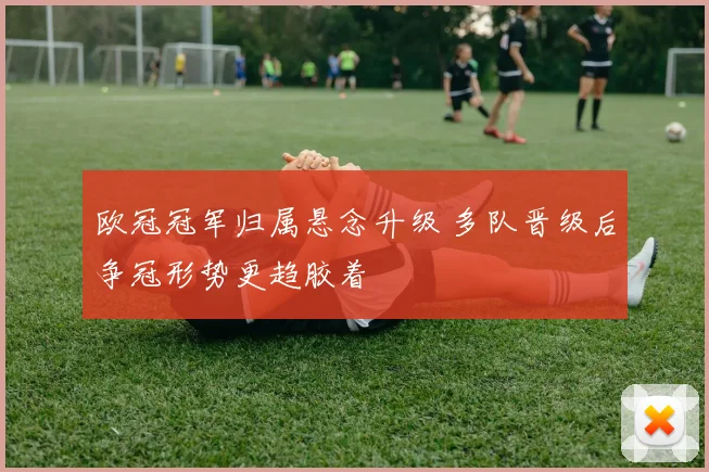 欧冠冠军归属悬念升级 多队晋级后争冠形势更趋胶着