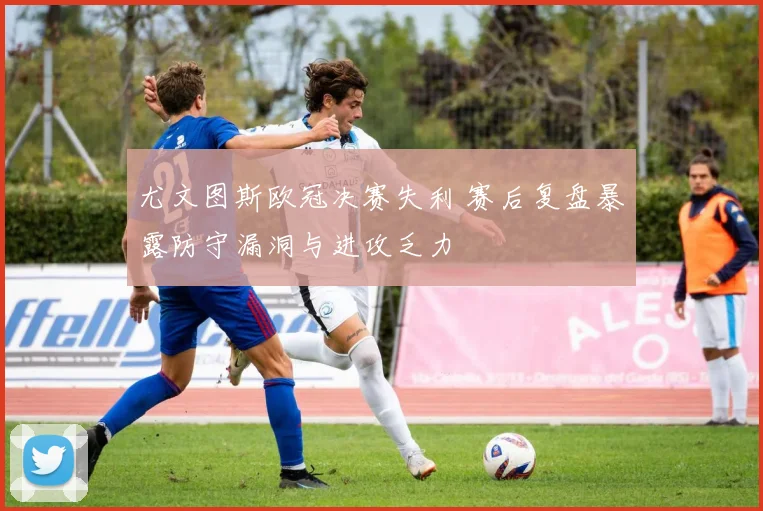 尤文图斯欧冠决赛失利 赛后复盘暴露防守漏洞与进攻乏力