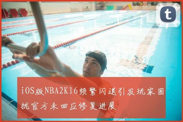 iOS版NBA2K16频繁闪退引发玩家困扰官方未回应修复进展