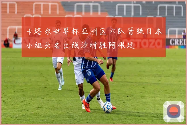 卡塔尔世界杯亚洲区六队晋级日本小组头名出线沙特胜阿根廷