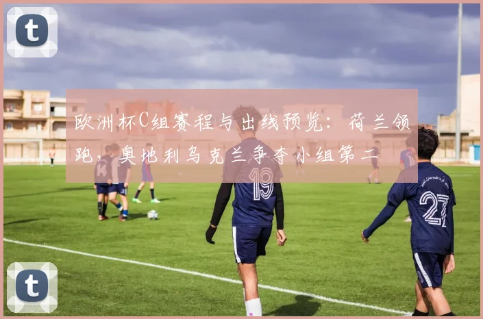 欧洲杯C组赛程与出线预览：荷兰领跑，奥地利乌克兰争夺小组第二