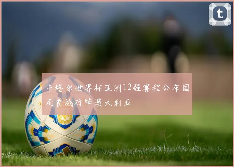 卡塔尔世界杯亚洲12强赛程公布国足首战对阵澳大利亚