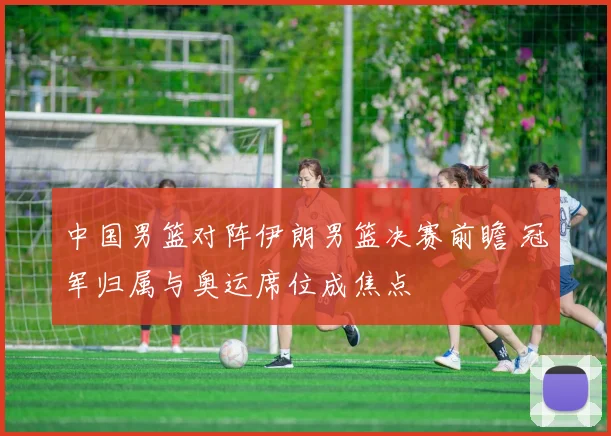 中国男篮对阵伊朗男篮决赛前瞻 冠军归属与奥运席位成焦点