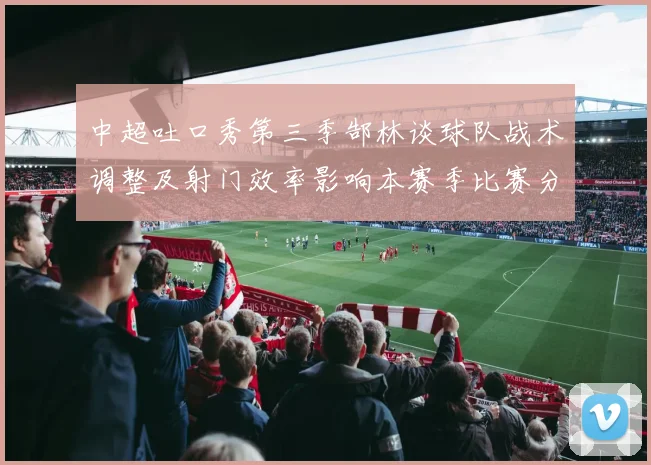 中超吐口秀第三季郜林谈球队战术调整及射门效率影响本赛季比赛分析