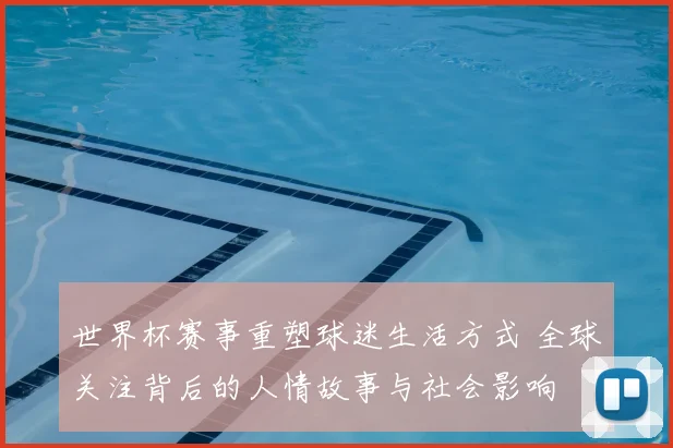 世界杯赛事重塑球迷生活方式 全球关注背后的人情故事与社会影响