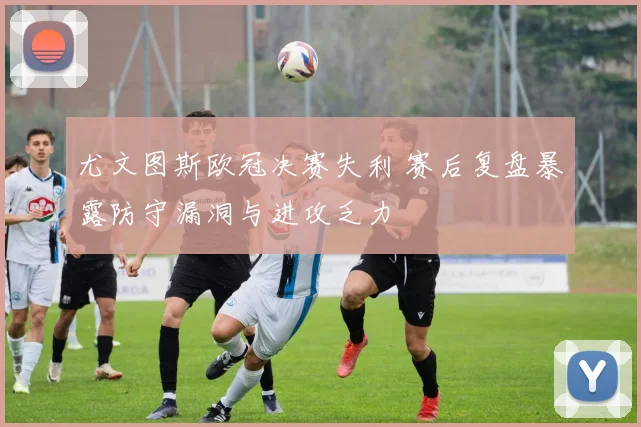尤文图斯欧冠决赛失利 赛后复盘暴露防守漏洞与进攻乏力