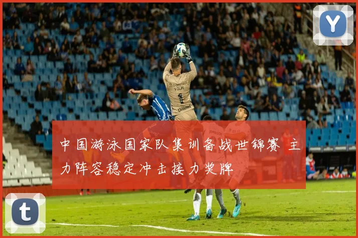 中国游泳国家队集训备战世锦赛 主力阵容稳定冲击接力奖牌