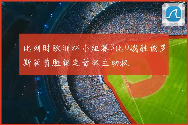 比利时欧洲杯小组赛3比0战胜俄罗斯获首胜锁定晋级主动权