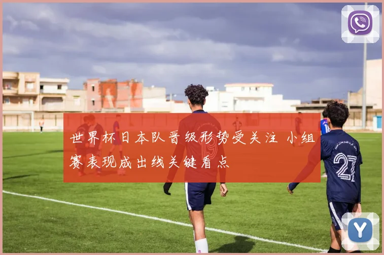 世界杯日本队晋级形势受关注 小组赛表现成出线关键看点