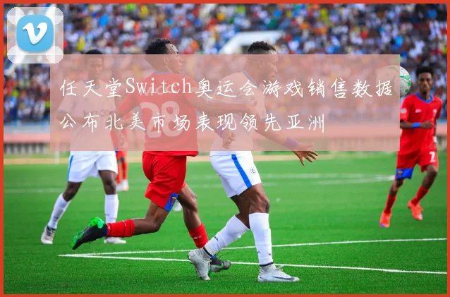 任天堂Switch奥运会游戏销售数据公布北美市场表现领先亚洲