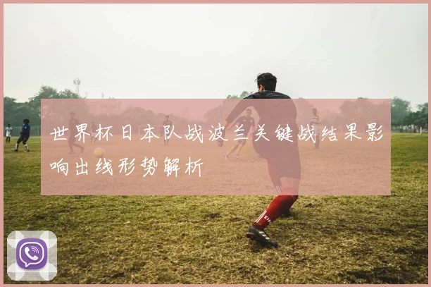 世界杯日本队战波兰关键战结果影响出线形势解析