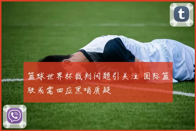 篮球世界杯裁判问题引关注 国际篮联或需回应黑哨质疑
