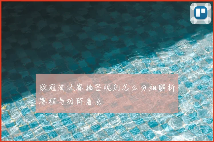 欧冠淘汰赛抽签规则怎么分组解析赛程与对阵看点