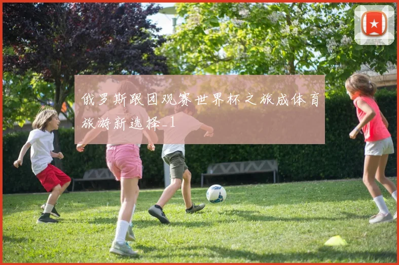 俄罗斯跟团观赛世界杯之旅成体育旅游新选择_1