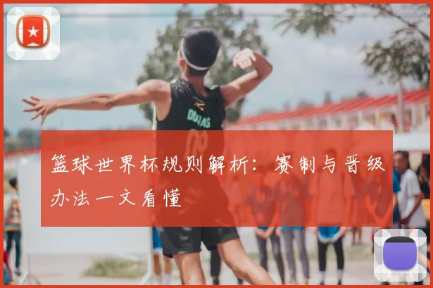 篮球世界杯规则解析：赛制与晋级办法一文看懂