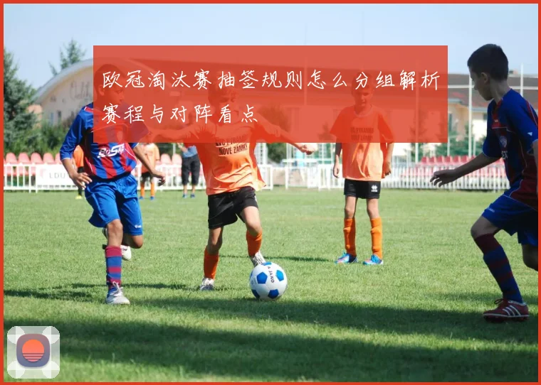 欧冠淘汰赛抽签规则怎么分组解析赛程与对阵看点