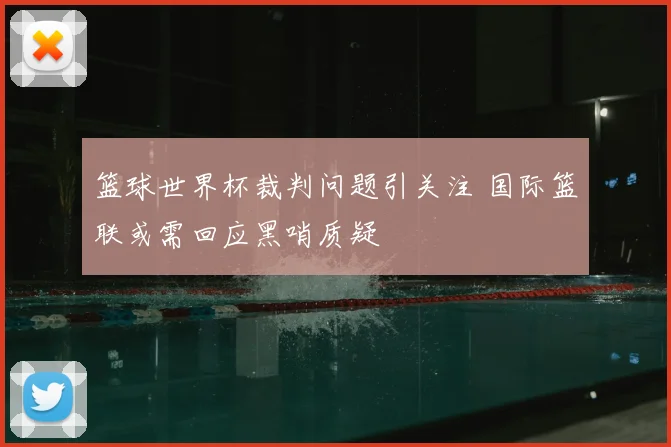 篮球世界杯裁判问题引关注 国际篮联或需回应黑哨质疑