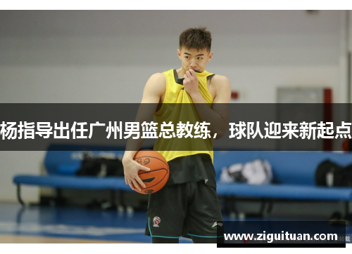 杨指导出任广州男篮总教练，球队迎来新起点